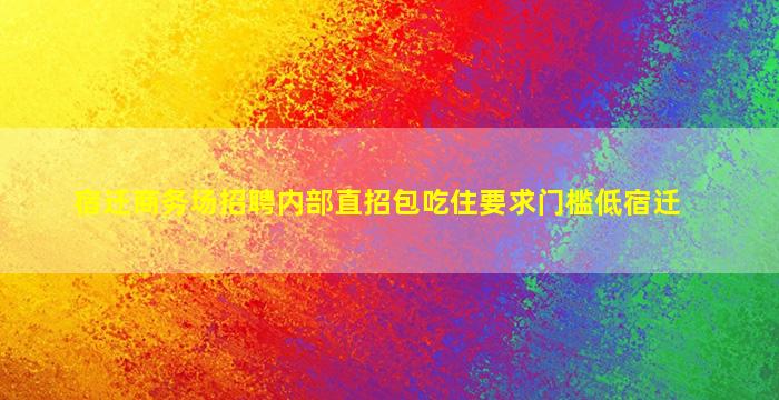宿迁商务场招聘内部直招包吃住要求门槛低宿迁